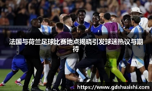法国与荷兰足球比赛地点揭晓引发球迷热议与期待